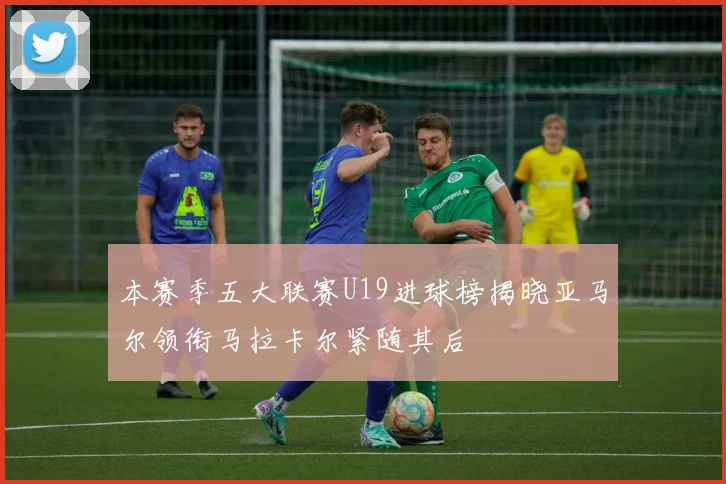 本赛季五大联赛U19进球榜揭晓亚马尔领衔马拉卡尔紧随其后