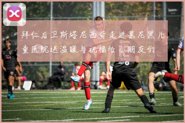 拜仁后卫斯塔尼西奇走进慕尼黑儿童医院送温暖与祝福给小朋友们