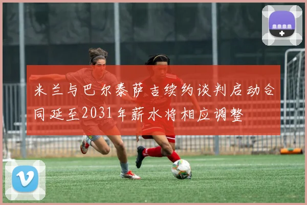 米兰与巴尔泰萨吉续约谈判启动合同延至2031年薪水将相应调整
