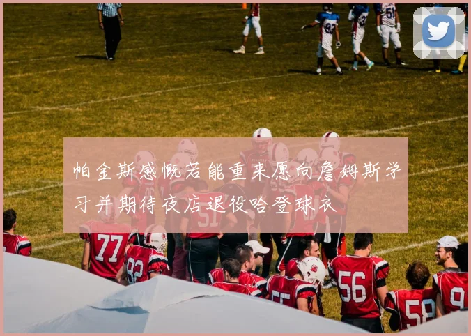 帕金斯感慨若能重来愿向詹姆斯学习并期待夜店退役哈登球衣
