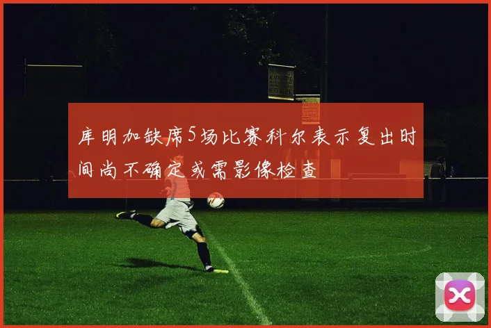 库明加缺席5场比赛科尔表示复出时间尚不确定或需影像检查