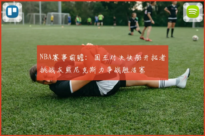 NBA赛事前瞻：国王对决快船开拓者挑战灰熊尼克斯力争战胜活塞