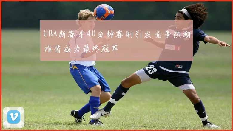 CBA新赛季40分钟赛制引发竞争热潮谁将成为最终冠军
