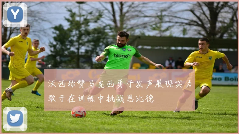 沃西称赞马克西勇于发声展现实力敢于在训练中挑战恩比德