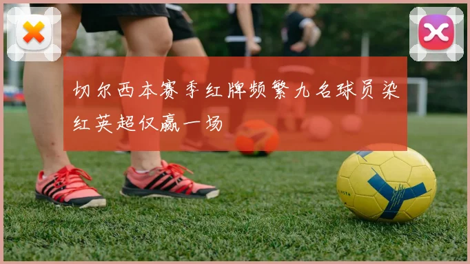 切尔西本赛季红牌频繁九名球员染红英超仅赢一场