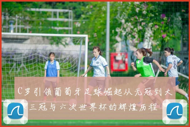 C罗引领葡萄牙足球崛起从无冠到大赛三冠与六次世界杯的辉煌历程