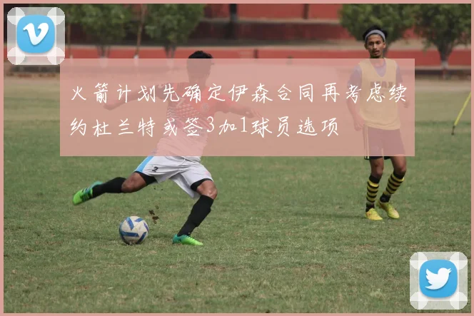 火箭计划先确定伊森合同再考虑续约杜兰特或签3加1球员选项