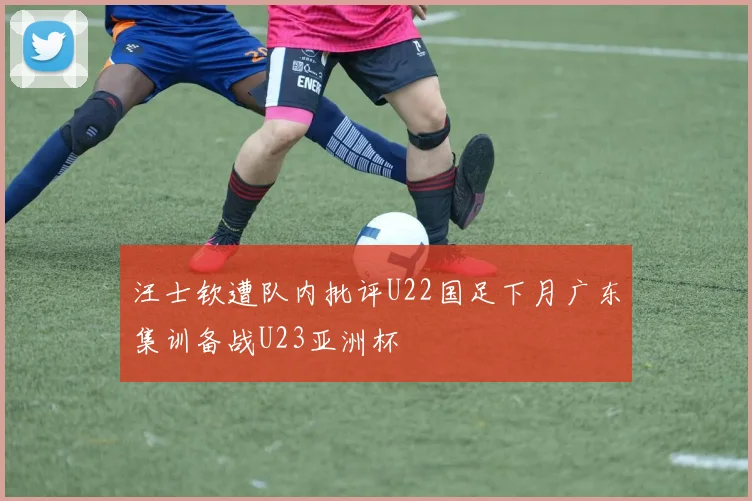 汪士钦遭队内批评U22国足下月广东集训备战U23亚洲杯