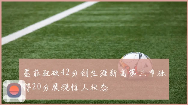 墨菲狂砍42分创生涯新高第三节独得20分展现惊人状态