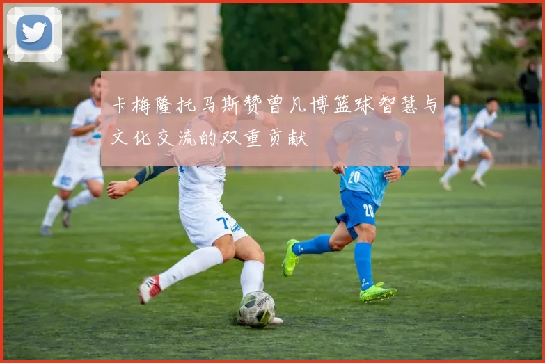 卡梅隆托马斯赞曾凡博篮球智慧与文化交流的双重贡献