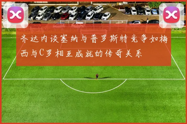 齐达内谈塞纳与普罗斯特竞争如梅西与C罗相互成就的传奇关系