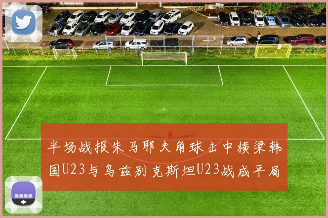 半场战报朱马耶夫角球击中横梁韩国U23与乌兹别克斯坦U23战成平局