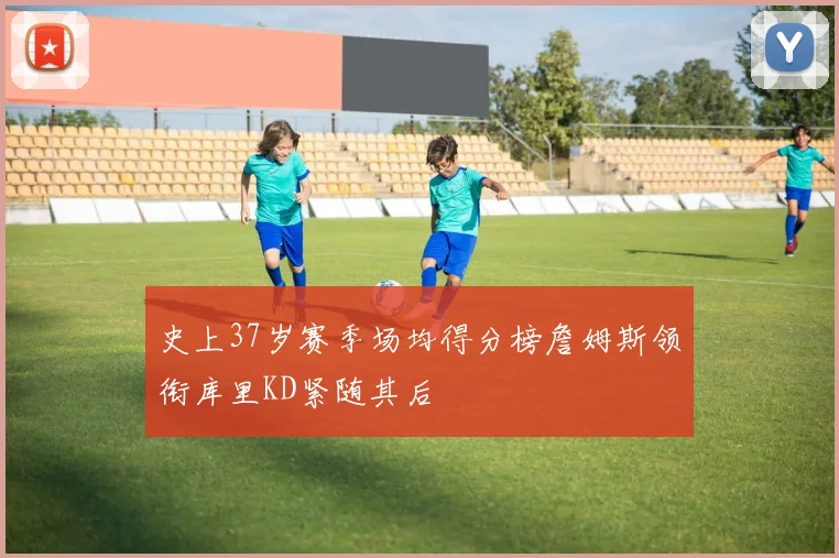 史上37岁赛季场均得分榜詹姆斯领衔库里KD紧随其后