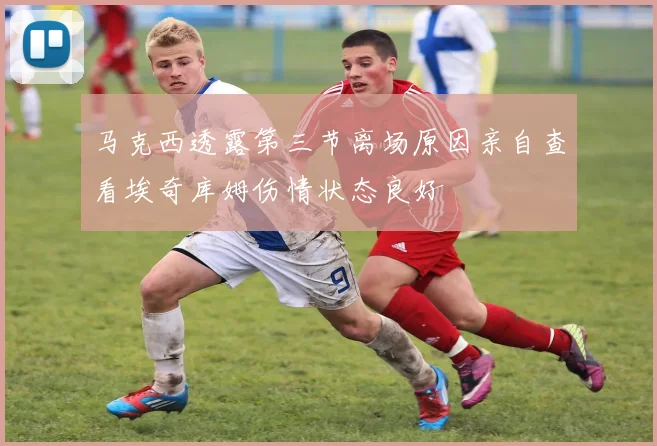 马克西透露第三节离场原因亲自查看埃奇库姆伤情状态良好