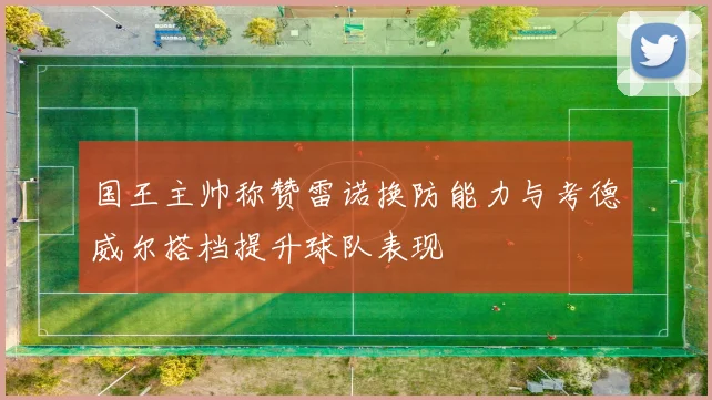 国王主帅称赞雷诺换防能力与考德威尔搭档提升球队表现