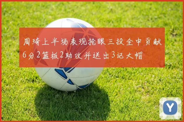 周琦上半场表现抢眼三投全中贡献6分2篮板2助攻并送出3记大帽
