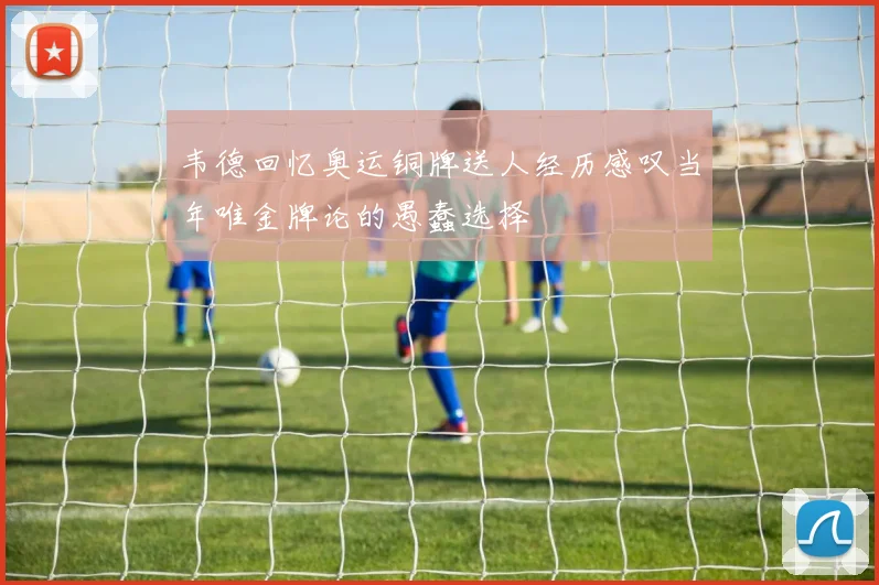 韦德回忆奥运铜牌送人经历感叹当年唯金牌论的愚蠢选择