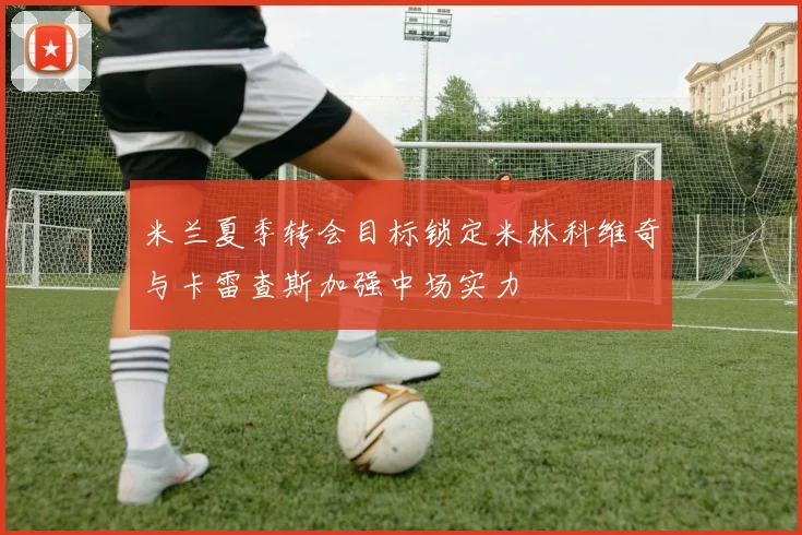 米兰夏季转会目标锁定米林科维奇与卡雷查斯加强中场实力