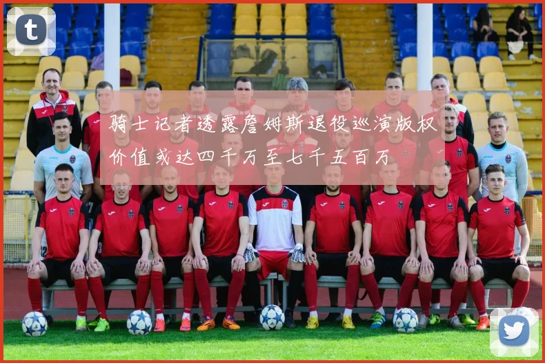 骑士记者透露詹姆斯退役巡演版权价值或达四千万至七千五百万