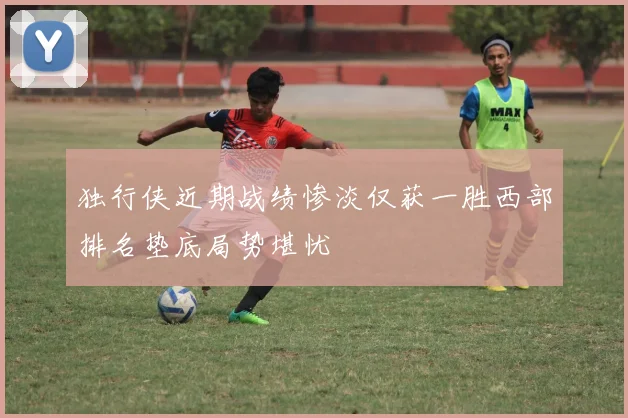 独行侠近期战绩惨淡仅获一胜西部排名垫底局势堪忧