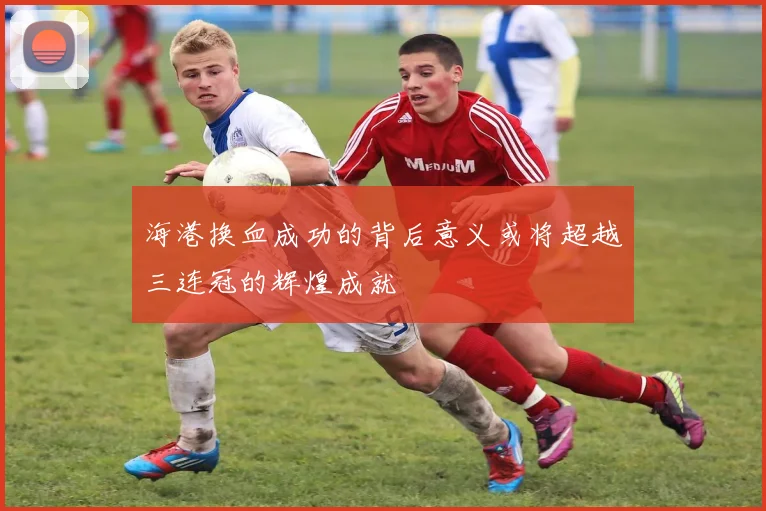 海港换血成功的背后意义或将超越三连冠的辉煌成就
