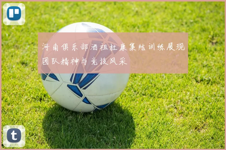 河南俱乐部酒祖杜康集结训练展现团队精神与竞技风采
