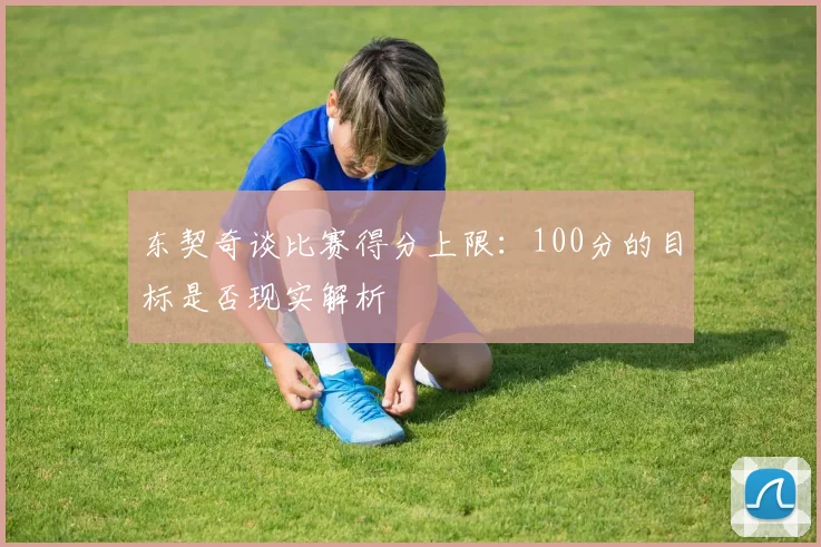 东契奇谈比赛得分上限：100分的目标是否现实解析
