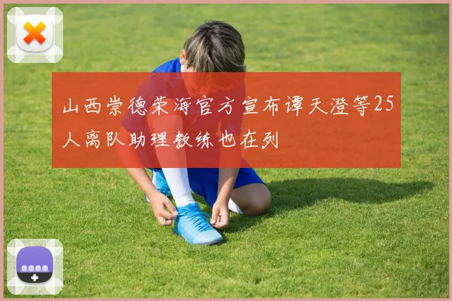 山西崇德荣海官方宣布谭天澄等25人离队助理教练也在列