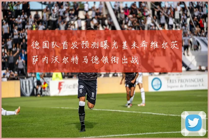 德国队首发预测曝光基米希维尔茨萨内沃尔特马德领衔出战