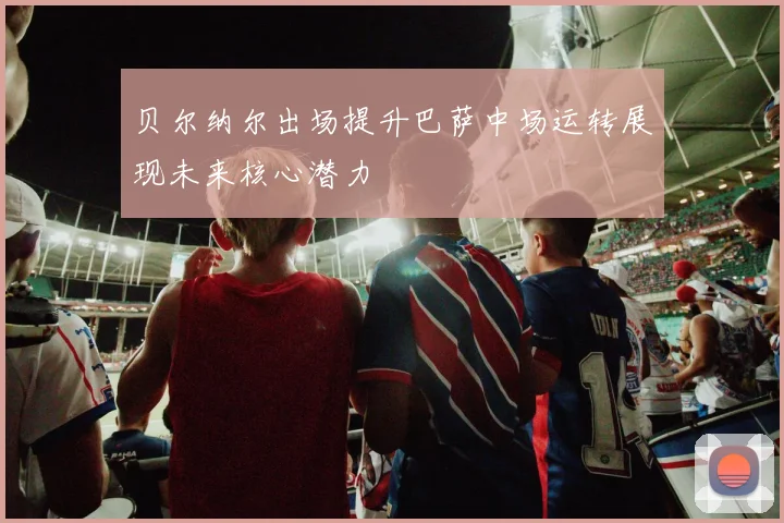 贝尔纳尔出场提升巴萨中场运转展现未来核心潜力