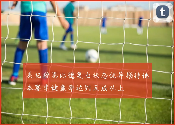 美记称恩比德复出状态优异期待他本赛季健康率达到五成以上