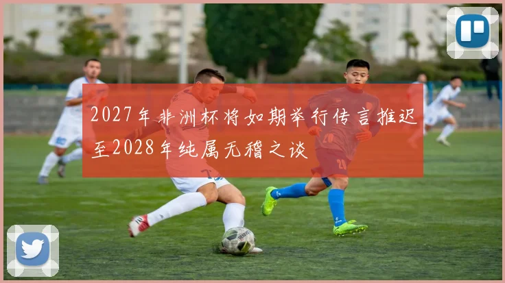 2027年非洲杯将如期举行传言推迟至2028年纯属无稽之谈