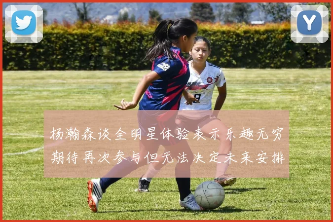 杨瀚森谈全明星体验表示乐趣无穷期待再次参与但无法决定未来安排