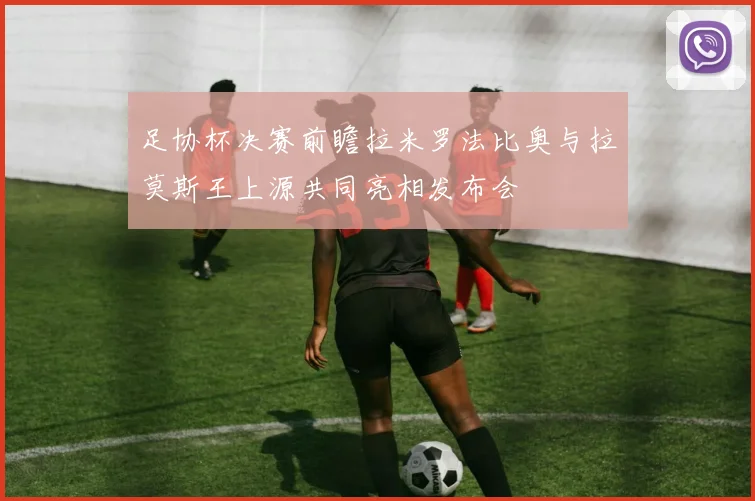 足协杯决赛前瞻拉米罗法比奥与拉莫斯王上源共同亮相发布会