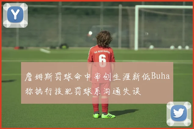 詹姆斯罚球命中率创生涯新低Buha称执行技犯罚球系沟通失误