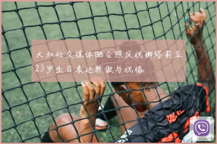 大加社交媒体晒合照庆祝娜塔莉亚23岁生日表达骄傲与祝福